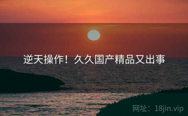 逆天操作！久久国产精品又出事
