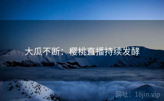 大瓜不断：樱桃直播持续发酵