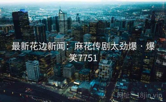 最新花边新闻：麻花传剧太劲爆 · 爆笑7751