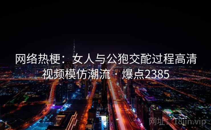 网络热梗:女人与公狍交酡过程高清视频模仿潮流 · 爆点2385 网络热梗:女人与公狍交酡过程高清视频模仿潮流 · 爆点2385