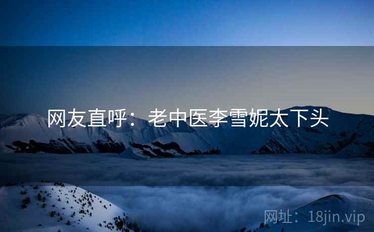 网友直呼:老中医李雪妮太下头 网友直呼:老中医李雪妮太下头