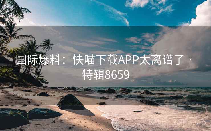 国际爆料：快喵下载APP太离谱了 · 特辑8659