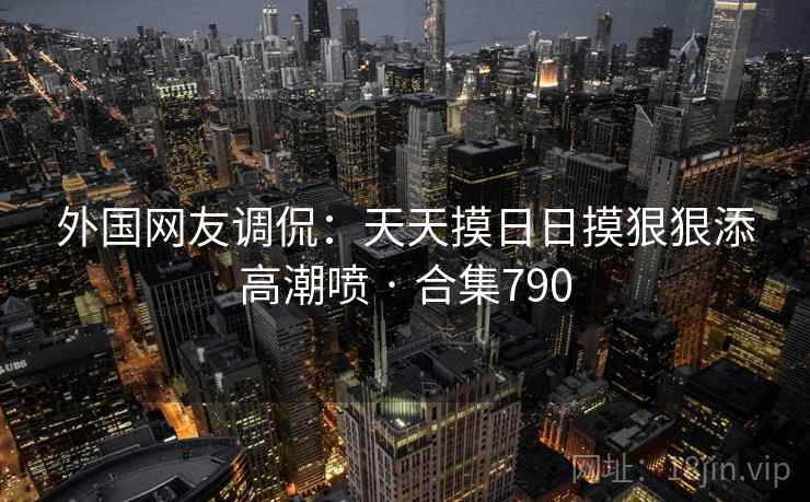 外国网友调侃：天天摸日日摸狠狠添高潮喷 · 合集790