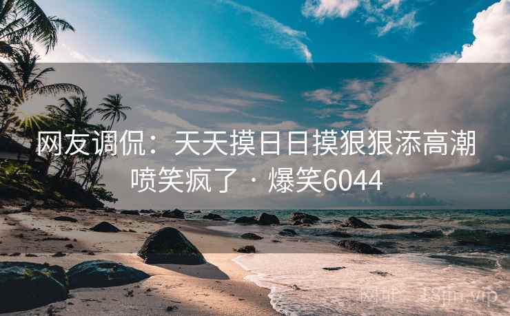网友调侃：天天摸日日摸狠狠添高潮喷笑疯了 · 爆笑6044