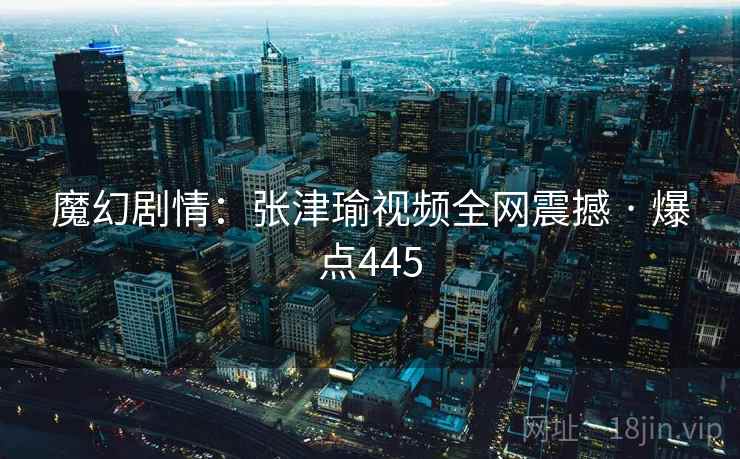 魔幻剧情:张津瑜视频全网震撼 · 爆点445 魔幻剧情:张津瑜视频全网震撼 · 爆点445