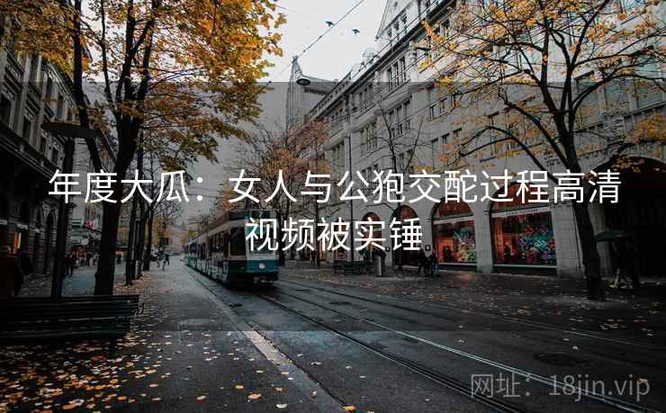 年度大瓜:女人与公狍交酡过程高清视频被实锤 年度大瓜:女人与公狍交酡过程高清视频被实锤