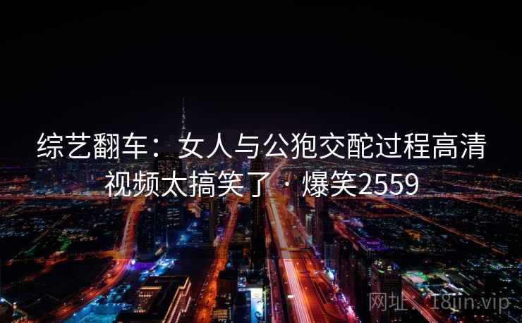 综艺翻车：女人与公狍交酡过程高清视频太搞笑了 · 爆笑2559